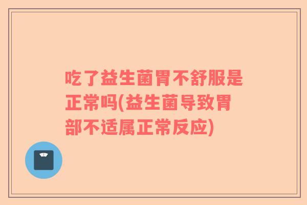 吃了益生菌胃不舒服是正常吗(益生菌导致胃部不适属正常反应)