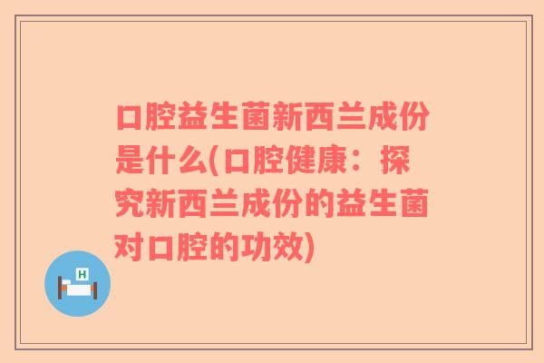 口腔益生菌新西兰成份是什么(口腔健康：探究新西兰成份的益生菌对口腔的功效)
