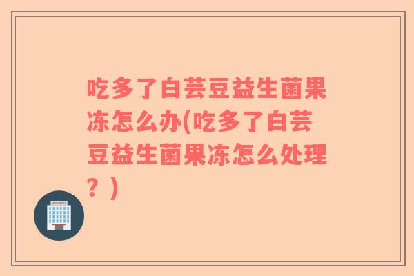 吃多了白芸豆益生菌果冻怎么办(吃多了白芸豆益生菌果冻怎么处理？)