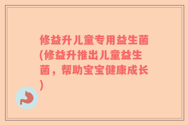 修益升儿童专用益生菌(修益升推出儿童益生菌，帮助宝宝健康成长)