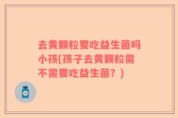 去黄颗粒要吃益生菌吗小孩(孩子去黄颗粒需不需要吃益生菌？)