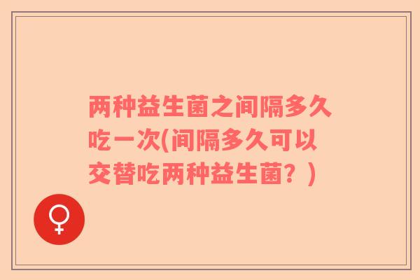 两种益生菌之间隔多久吃一次(间隔多久可以交替吃两种益生菌？)