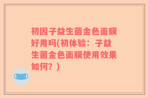 初因子益生菌金色面膜好用吗(初体验：子益生菌金色面膜使用效果如何？)