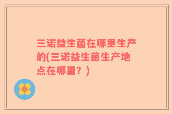 三诺益生菌在哪里生产的(三诺益生菌生产地点在哪里？)
