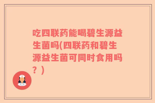吃四联药能喝碧生源益生菌吗(四联药和碧生源益生菌可同时食用吗？)