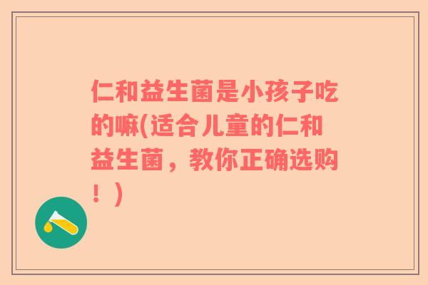 仁和益生菌是小孩子吃的嘛(适合儿童的仁和益生菌，教你正确选购！)
