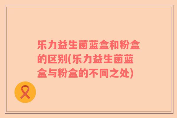 乐力益生菌蓝盒和粉盒的区别(乐力益生菌蓝盒与粉盒的不同之处)