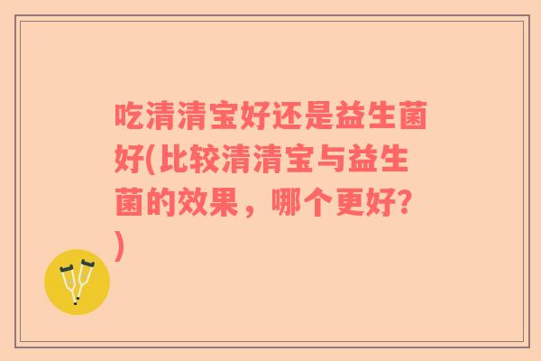 吃清清宝好还是益生菌好(比较清清宝与益生菌的效果，哪个更好？)
