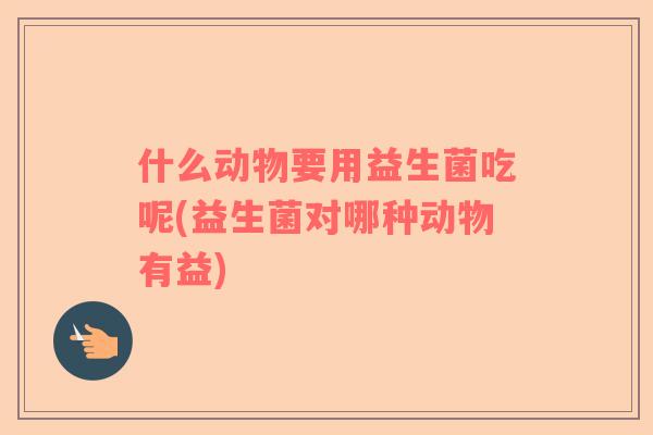 什么动物要用益生菌吃呢(益生菌对哪种动物有益)