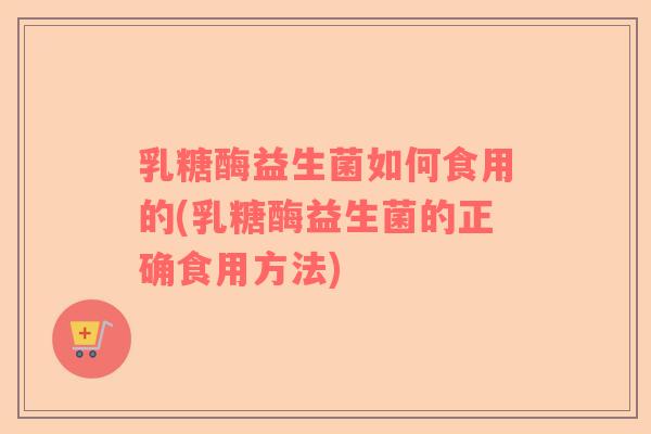 乳糖酶益生菌如何食用的(乳糖酶益生菌的正确食用方法)