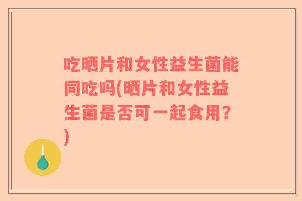 吃晒片和女性益生菌能同吃吗(晒片和女性益生菌是否可一起食用？)