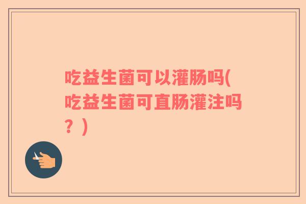 吃益生菌可以灌肠吗(吃益生菌可直肠灌注吗？)