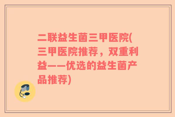 二联益生菌三甲医院(三甲医院推荐，双重利益——优选的益生菌产品推荐)