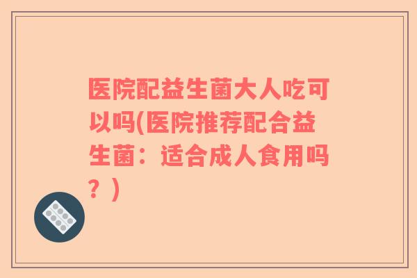医院配益生菌大人吃可以吗(医院推荐配合益生菌：适合成人食用吗？)