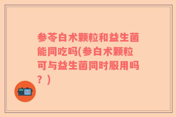参苓白术颗粒和益生菌能同吃吗(参白术颗粒可与益生菌同时服用吗？)
