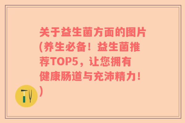 关于益生菌方面的图片(养生必备！益生菌推荐TOP5，让您拥有健康肠道与充沛精力！)
