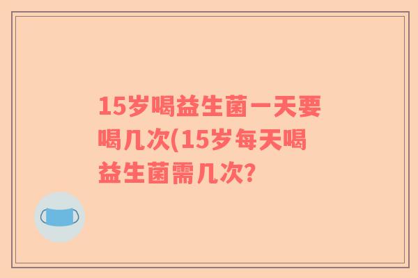 15岁喝益生菌一天要喝几次(15岁每天喝益生菌需几次? 15岁喝益生菌一天要喝几次(15岁每天喝益生菌需几次?