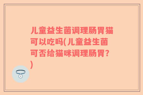 儿童益生菌调理肠胃猫可以吃吗(儿童益生菌可否给猫咪调理肠胃？)