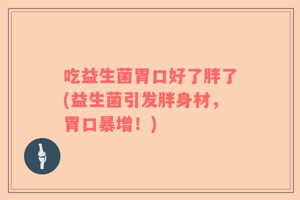 吃益生菌胃口好了胖了(益生菌引发胖身材，胃口暴增！)