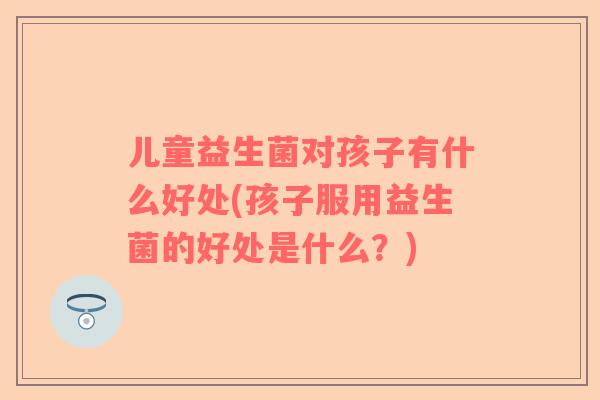 儿童益生菌对孩子有什么好处(孩子服用益生菌的好处是什么？)