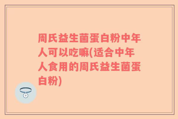 周氏益生菌蛋白粉中年人可以吃嘛(适合中年人食用的周氏益生菌蛋白粉)