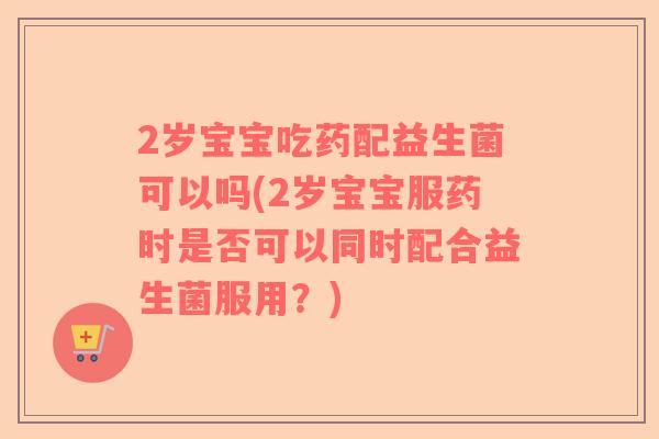 2岁宝宝吃药配益生菌可以吗(2岁宝宝服药时是否可以同时配合益生菌服用？)