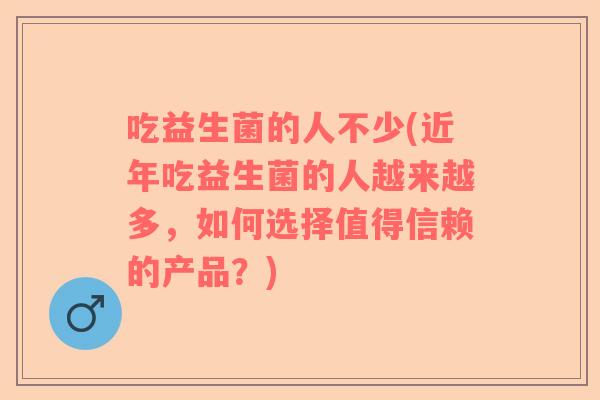 吃益生菌的人不少(近年吃益生菌的人越来越多，如何选择值得信赖的产品？)