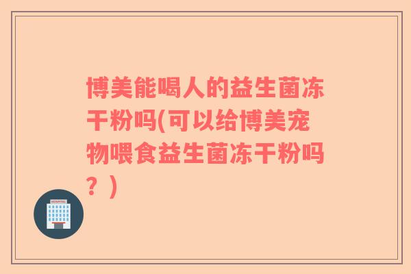 博美能喝人的益生菌冻干粉吗(可以给博美宠物喂食益生菌冻干粉吗？)