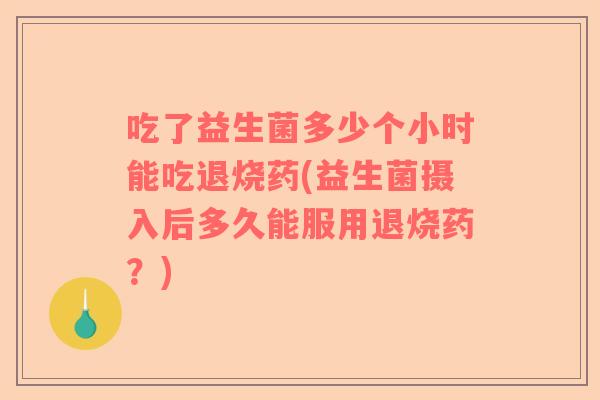 吃了益生菌多少个小时能吃退烧药(益生菌摄入后多久能服用退烧药？)
