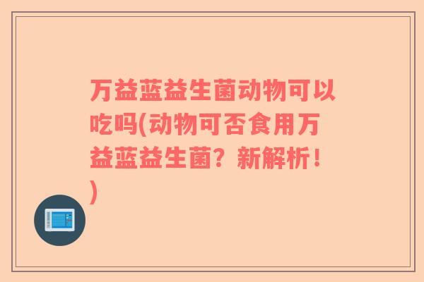 万益蓝益生菌动物可以吃吗(动物可否食用万益蓝益生菌？新解析！)