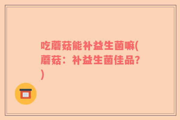 吃蘑菇能补益生菌嘛(蘑菇：补益生菌佳品？)