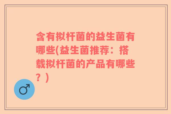 含有拟杆菌的益生菌有哪些(益生菌推荐：搭载拟杆菌的产品有哪些？)