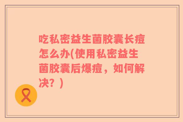 吃私密益生菌胶囊长痘怎么办(使用私密益生菌胶囊后爆痘，如何解决？)