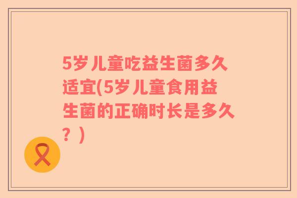 5岁儿童吃益生菌多久适宜(5岁儿童食用益生菌的正确时长是多久？)