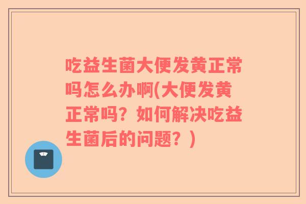 吃益生菌大便发黄正常吗怎么办啊(大便发黄正常吗？如何解决吃益生菌后的问题？)