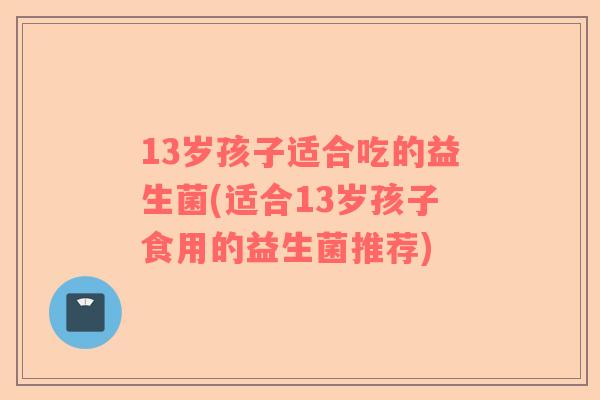 13岁孩子适合吃的益生菌(适合13岁孩子食用的益生菌推荐)