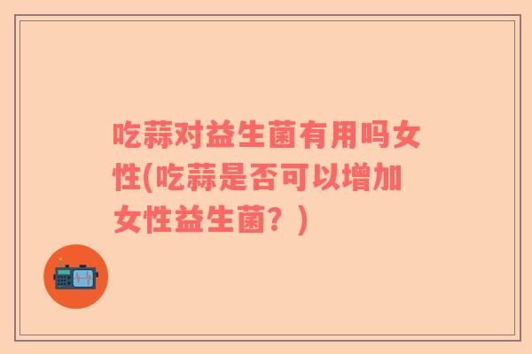 吃蒜对益生菌有用吗女性(吃蒜是否可以增加女性益生菌？)