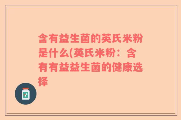 含有益生菌的英氏米粉是什么(英氏米粉:含有有益益生菌的健康选择 含有益生菌的英氏米粉是什么(英氏米粉:含有有益益生菌的健康选择