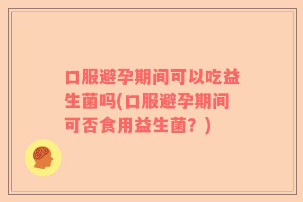 口服避孕期间可以吃益生菌吗(口服避孕期间可否食用益生菌？)