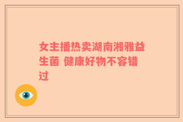 女主播热卖湖南湘雅益生菌 健康好物不容错过 女主播热卖湖南湘雅益生菌 健康好物不容错过