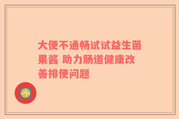 大便不通畅试试益生菌果酱 助力肠道健康改善排便问题 大便不通畅试试益生菌果酱 助力肠道健康改善排便问题