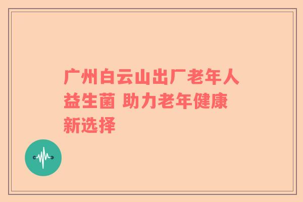 广州白云山出厂老年人益生菌 助力老年健康新选择