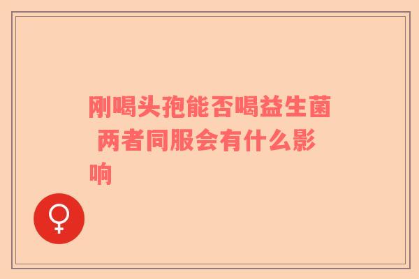 刚喝头孢能否喝益生菌 两者同服会有什么影响 刚喝头孢能否喝益生菌 两者同服会有什么影响