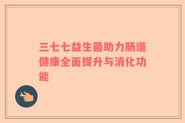 三七七益生菌助力肠道健康全面提升与消化功能