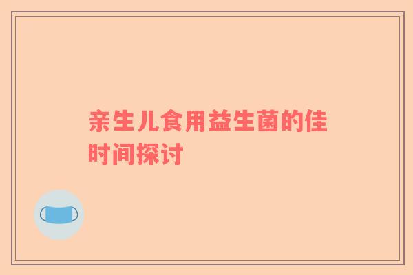 亲生儿食用益生菌的佳时间探讨