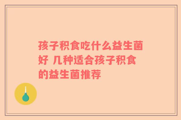孩子积食吃什么益生菌好 几种适合孩子积食的益生菌推荐