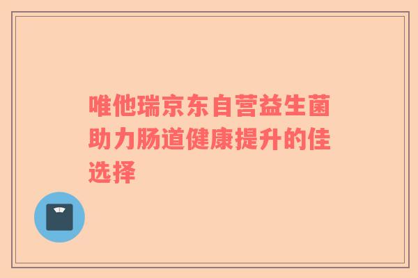 唯他瑞京东自营益生菌助力肠道健康提升的佳选择 唯他瑞京东自营益生菌助力肠道健康提升的佳选择