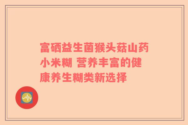 富硒益生菌猴头菇山药小米糊 营养丰富的健康养生糊类新选择