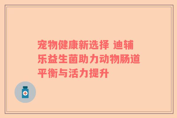 宠物健康新选择 迪辅乐益生菌助力动物肠道平衡与活力提升