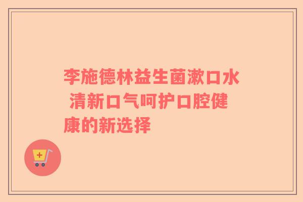 李施德林益生菌漱口水 清新口气呵护口腔健康的新选择